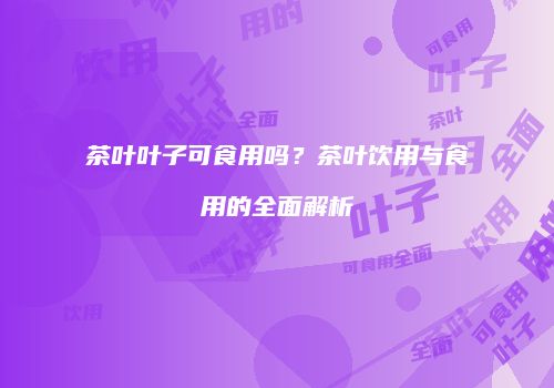 茶叶叶子可食用吗？茶叶饮用与食用的全面解析