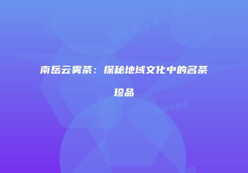 南岳云雾茶：探秘地域文化中的名茶珍品