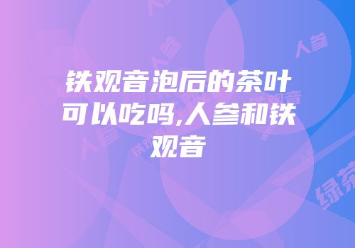 铁观音泡后的茶叶可以吃吗,人参和铁观音