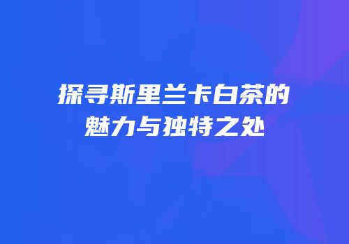 探寻斯里兰卡白茶的魅力与独特之处