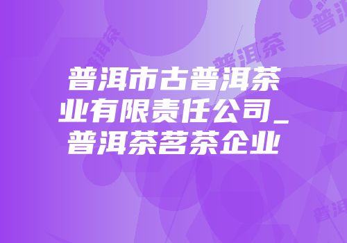 普洱市古普洱茶业有限责任公司_普洱茶茗茶企业