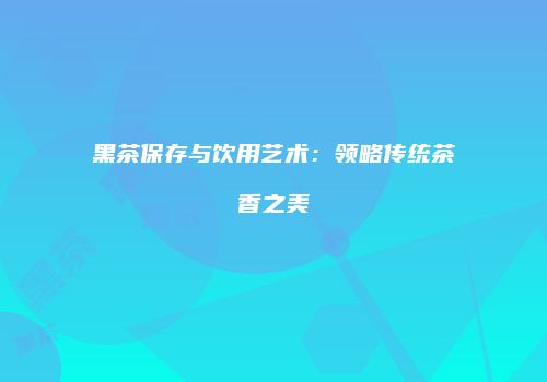 黑茶保存与饮用艺术：领略传统茶香之美