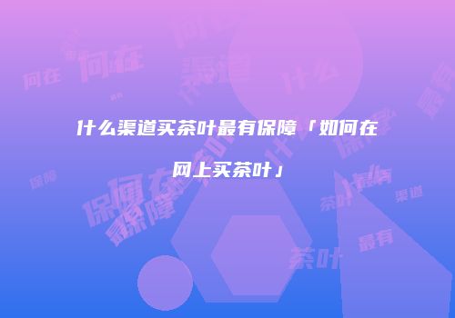 什么渠道买茶叶最有保障「如何在网上买茶叶」