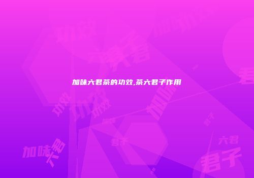 加味六君茶的功效,茶六君子作用