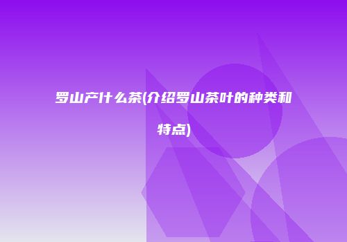 罗山产什么茶(介绍罗山茶叶的种类和特点)