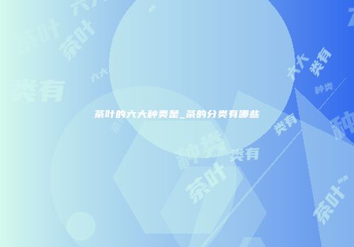 茶叶的六大种类是_茶的分类有哪些