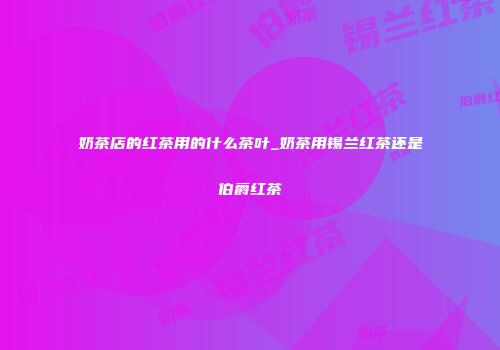 奶茶店的红茶用的什么茶叶_奶茶用锡兰红茶还是伯爵红茶