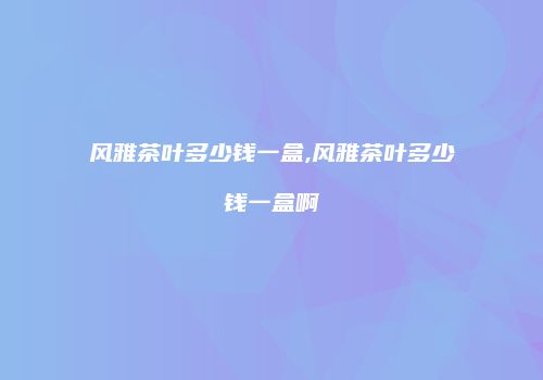 风雅茶叶多少钱一盒,风雅茶叶多少钱一盒啊