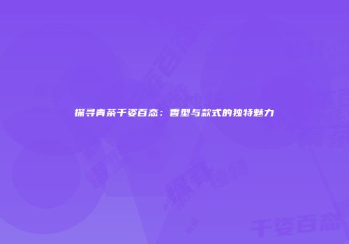 探寻青茶千姿百态：香型与款式的独特魅力