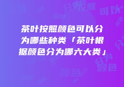 茶叶按照颜色可以分为哪些种类「茶叶根据颜色分为哪六大类」