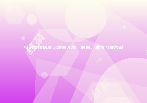 红茶饮用指南：适宜人群、时间、季节与替代品