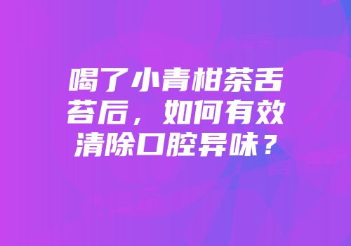 喝了小青柑茶舌苔后，如何有效清除口腔异味？
