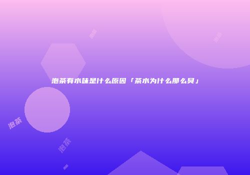泡茶有水味是什么原因「茶水为什么那么臭」
