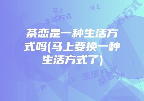 茶恋是一种生活方式吗(马上要换一种生活方式了)