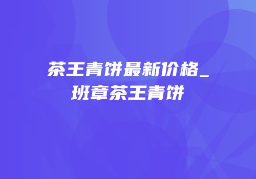 茶王青饼最新价格_班章茶王青饼