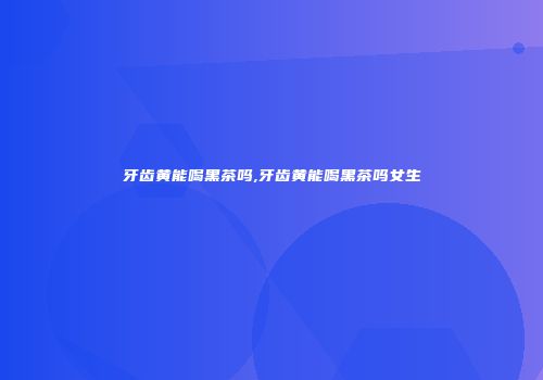 牙齿黄能喝黑茶吗,牙齿黄能喝黑茶吗女生