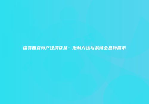 探寻西安特产泾渭茯茶：泡制方法与茶博会品牌展示