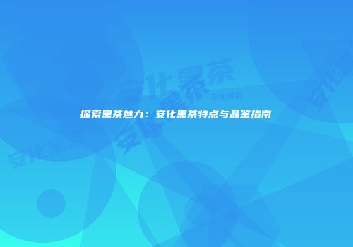 探索黑茶魅力：安化黑茶特点与品鉴指南