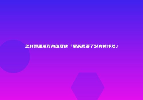 怎样喝黑茶对身体健康「黑茶喝多了对身体坏处」