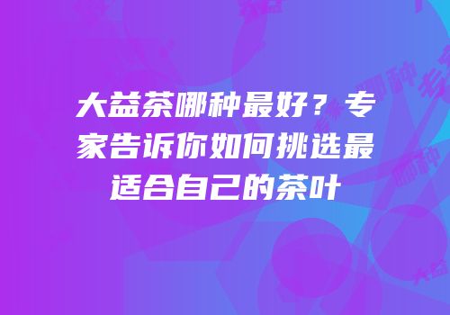 大益茶哪种最好？专家告诉你如何挑选最适合自己的茶叶