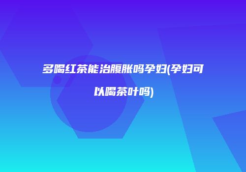 多喝红茶能治腹胀吗孕妇(孕妇可以喝茶叶吗)