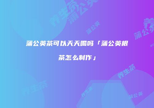 蒲公英茶可以天天喝吗「蒲公英根茶怎么制作」