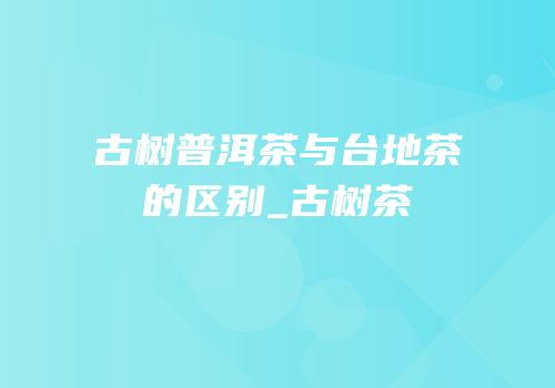 古树普洱茶与台地茶的区别_古树茶