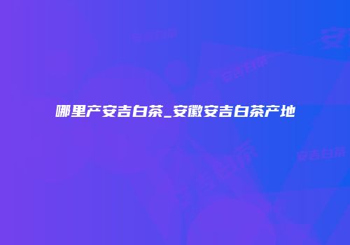 哪里产安吉白茶_安徽安吉白茶产地