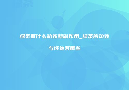 绿茶有什么功效和副作用_绿茶的功效与坏处有哪些