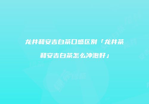 龙井和安吉白茶口感区别「龙井茶和安吉白茶怎么冲泡好」