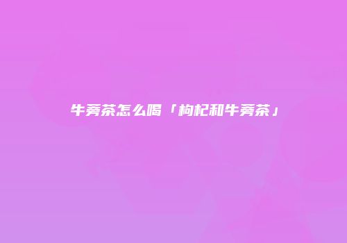 牛蒡茶怎么喝「枸杞和牛蒡茶」