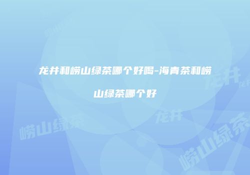 龙井和崂山绿茶哪个好喝-海青茶和崂山绿茶哪个好