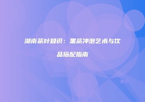 湖南茶叶知识：黑茶冲泡艺术与饮品搭配指南