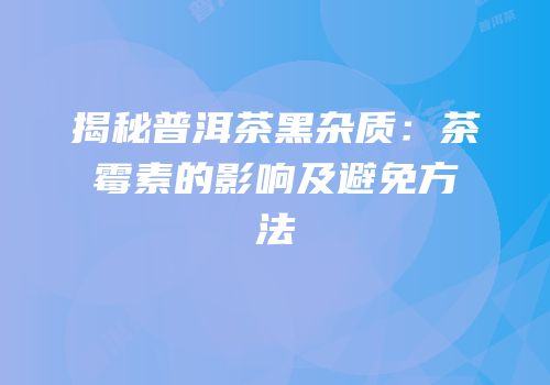 揭秘普洱茶黑杂质：茶霉素的影响及避免方法