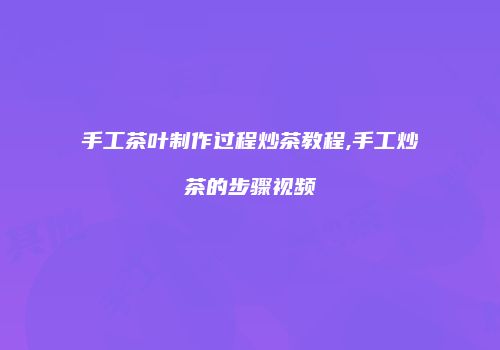 手工茶叶制作过程炒茶教程,手工炒茶的步骤视频