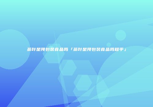 茶叶是预包装食品吗「茶叶是预包装食品吗知乎」