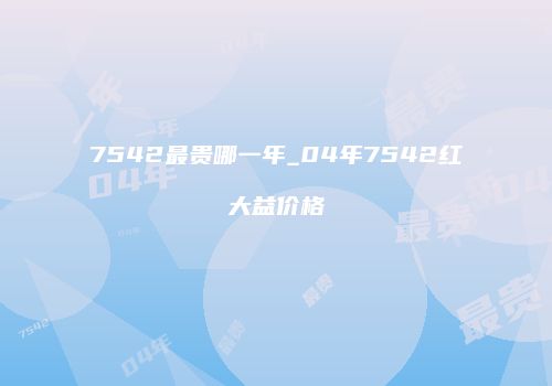 7542最贵哪一年_04年7542红大益价格