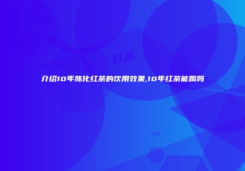 介绍10年陈化红茶的饮用效果,10年红茶能喝吗