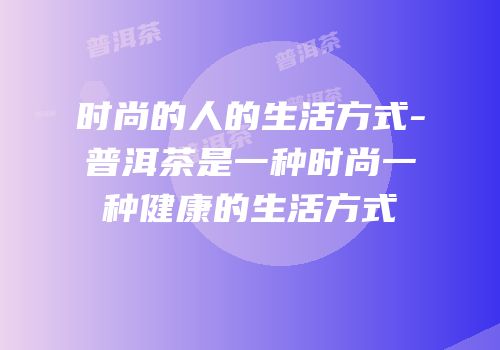 时尚的人的生活方式-普洱茶是一种时尚一种健康的生活方式