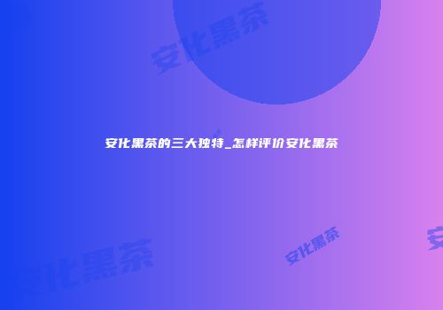 安化黑茶的三大独特_怎样评价安化黑茶