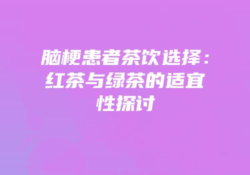 脑梗患者茶饮选择：红茶与绿茶的适宜性探讨