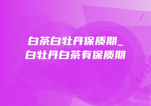 白茶白牡丹保质期_白牡丹白茶有保质期