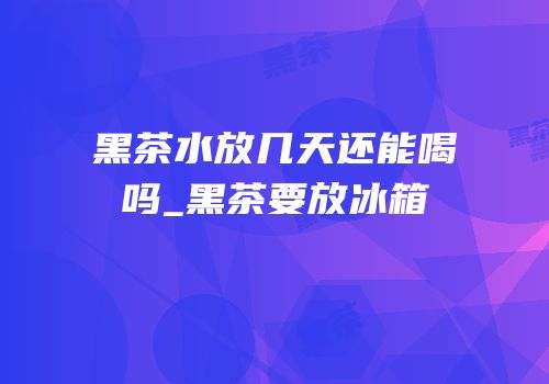 黑茶水放几天还能喝吗_黑茶要放冰箱