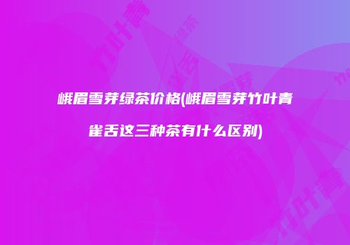 峨眉雪芽绿茶价格(峨眉雪芽竹叶青雀舌这三种茶有什么区别)