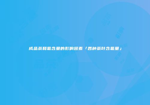 成品茶和氟含量的影响因素「各种茶叶含氟量」