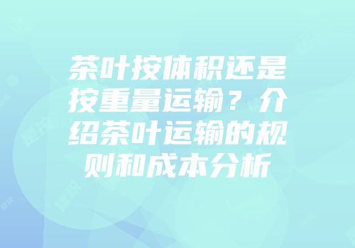 茶叶按体积还是按重量运输？介绍茶叶运输的规则和成本分析