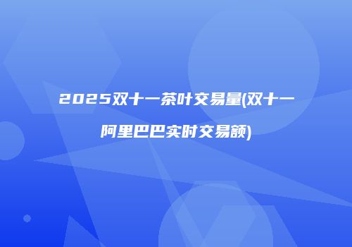 2025双十一茶叶交易量(双十一阿里巴巴实时交易额)