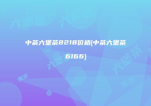 中茶六堡茶8218价格(中茶六堡茶6166)