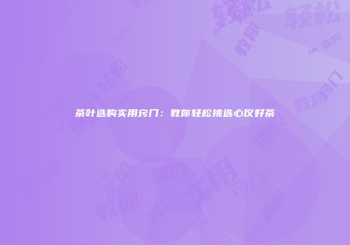 茶叶选购实用窍门：教你轻松挑选心仪好茶
