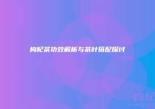 枸杞茶功效解析与茶叶搭配探讨